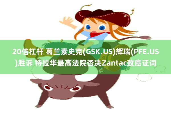20倍杠杆 葛兰素史克(GSK.US)辉瑞(PFE.US)胜诉 特拉华最高法院否决Zantac致癌证词