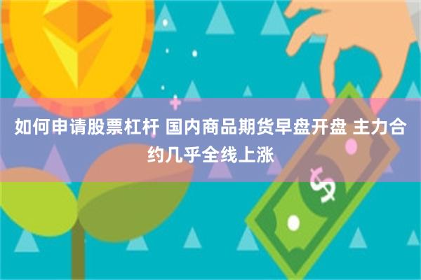 如何申请股票杠杆 国内商品期货早盘开盘 主力合约几乎全线上涨