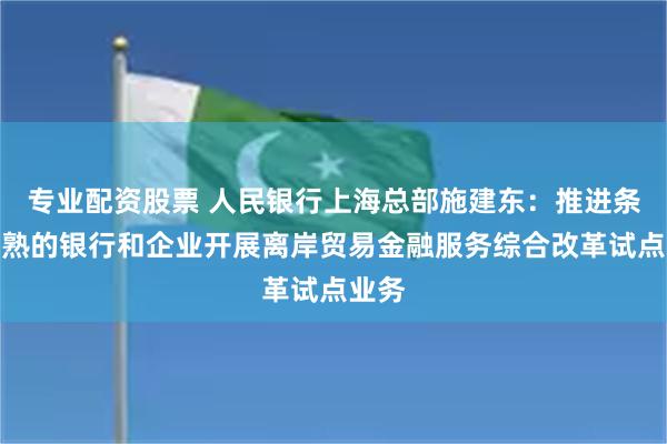 专业配资股票 人民银行上海总部施建东：推进条件成熟的银行和企业开展离岸贸易金融服务综合改革试点业务