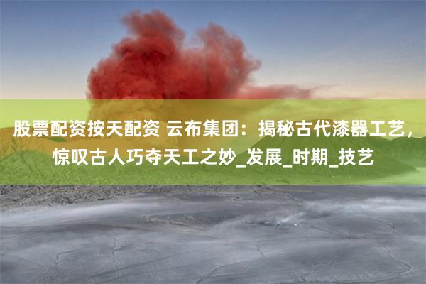 股票配资按天配资 云布集团：揭秘古代漆器工艺，惊叹古人巧夺天工之妙_发展_时期_技艺