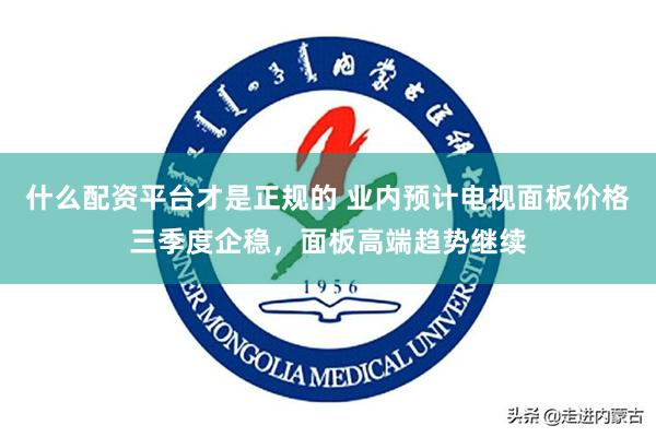 什么配资平台才是正规的 业内预计电视面板价格三季度企稳，面板高端趋势继续