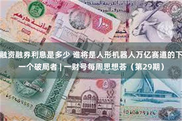 融资融券利息是多少 谁将是人形机器人万亿赛道的下一个破局者 | 一财号每周思想荟（第29期）