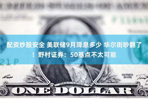 配资炒股安全 美联储9月降息多少 华尔街吵翻了！野村证券：50基点不太可能